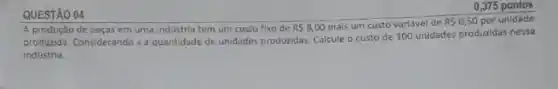 QUESTÃO 04
de peças em uma indústria tem um custo fixo de RS8,00 mais um custo variável de RS0,50 por unidade
produzida. Considerando xa quantidade de unidades produridas Calcule o custo de 100 unidades produzidas nessa
0,375 pontos