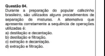 Questão 04.
Durante a preparação do catezinho
brasileiro, são utilizados alguns procedimentos de
separação de misturas A alternativa que
apresenta corretamente a sequencia de operaçōes
utilizadas é:
a) destilação e decantação.
b) destilacao e
c) extração e decantação.
d) extração e filtração.