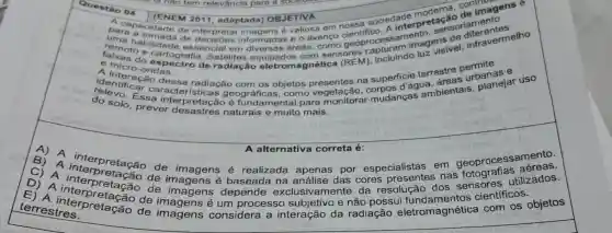 Questão 04
(ENEM 2011, adaptada) OBJETIVA
pacapacidade de
sencial em áreas, como geoproc assam imagens
A. (ENEM 2011, adaptada)OBJETIVA sociedade modera contimagens e
remohabilidade of interpretar imagens é valiosa em interpre tagasoriamentes
e micro-ondas.
e mas do espocratic sensores captuluindo luz visivel differevermelho
A interacas radiação eletromagnética (REM)
na superficiequa areas urbanas
delevo. Essa interpretação é fundamental para m
caracter radiacão com os objetos vegetação,r mudanças ambientais planejar uso
A A alternativa correta eslains A alternativa correta é:
B) A de imagens é realizada apenas por especialistas em geoprocessamento.
D) A de depende exclusivamente da
A interpretação de imagens é das cores nas utilizados.
E) A interpretação de imagens é um processo e não possui com os objetos
terrestres.