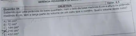 Questão 04
GERENCIA PEDAGOGICA
OBJETIVA
Valor:0,5
Sabendo que uma pirâmide de base quadrada .com o lado da base medindo 6cme altura da pirâmide
medindo 6cm , têm a terça parte do volume de um cubo que o contêm Qual o volume deste cubo?
A) 36cm^3
B) 72cm^3
C) 144cm^3
216cm^3
E) 432cm^3