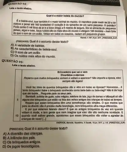 QUESTÃO 04:
Lola o texto abaixo.
Qual é a malor balela do mundo?
É a balela-azul, que tambem é o maior animal do mundo. O mamifero pode medir de 20 a 30
metros e pesar até 160 toneladas! O coração é do tamanho de pulmão?
Pode conter 5 mil litros de are a boca chega a 6 metros de largura. Ela se alimenta de pequenos
pekes, algas e lulas . Seus ruldos são os mais altos do mundo e atingem 188 decibéis - mais forte
do que o som de um avião. Vistas em todos os oceanos nadam em pequenos grupos.
Recrob. n. 607,9 jun 2011, (POSO24305 sUP)
(PO50243G5) Qual 6.0 assunto desse texto?
A) A variedade de baléias.
B) As características da baleia-azul.
C) O som de um avião.
D) Os ruidos mais altos do mundo.
QUESTÃO 05:
Leia o texto abaixo.
Brincadeira que vai e vem
Divertidos e eternos
Reparou que multos brinquedos someme voltam a aparecer? Não importa a época, eles
sempre são legals!
Você faz Idela de quantos brinquedos vão e vêm em todas as épocas? Noooossa __
tanto brinquedol Sabe o brinquedo conhecido como bate -bate ou bate-bag? Não é de hoje
que ele existe... Pergunte para os seus pals.
5
Bambolê, bolinha de gude , cubo mágico, telefone de lata, jogo de damas e bilboquê só são
alguns dos brinquedos que estão na lista dos velhos amigos das crianças de todos os tempos.
Repare que esses brinquedos têm uma semelhança: são simples. O que mostra que
para se divertir não é preciso multa tecnologia nem brinquedos ultra-mega -diferentes.
10
E por que estamos falando disso? É que os antigos brinquedos de vez em quando
voltam à moda, e tem gente que nem Imagina que eles não são nenhuma novidade. E
quando vocé estiver grande , apostamos que esses brinquedos vão voltar a agradar às
crianças de novol [...]
ANDRADE, Marcalla, Gazathha. A Gazeta. 18 jun. 2011. p 45. (POSO274G5 SUP)
(POSO274G5) Qual é 0 assunto desse texto?
A) A diversão das criangas.
B) A.infância dos pais.
C) Os brinquedos antigos.
D) Os jogos techológicos.