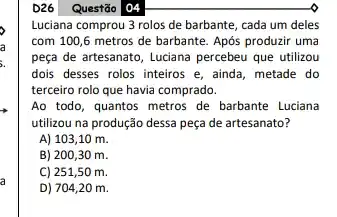 Questão 04
Luciana comprou 3 rolos de barbante, cada um deles
com 100,6 metros de barbante. Após produzir uma
peça de artesanato, Luciana percebeu que utilizou
dois desses rolos inteiros e, ainda, metade do
terceiro rolo que havia comprado.
Ao todo, quantos metros de barbante Luciana
utilizou na produção dessa peça de artesanato?
A) 103,10 m.
B) 200,30 m.
C) 251,50 m.
D) 704,20 m.