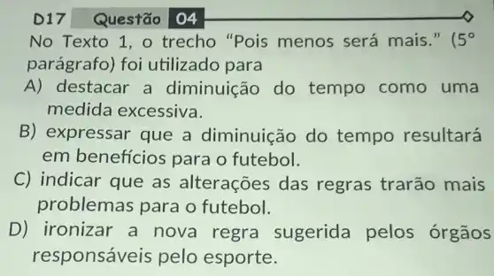 Questão 04
No Texto 1,0 trecho "Pois menos será mais." 5^circ 
parágrafo) foi utilizado para
A) destacar a diminuica io do tempo como uma
medida excessiva.
B) expressar que a diminuição do tempo resultará
em benefícios para o futebol.
C) indicar que as alterações das regras trarão mais
problemas para o futebol.
D) ironizar a nova regra sugerida pelos órgãos
responsáveis pelo esporte.