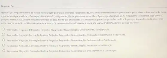 Questão 04
Nosso Ego, enquanto parte de nossa estruturação psíquica e de nossa Personalidade.está constantemente sendo pressionado pelas duas outras partes de nossa
estrutura psiquica: o Id e o Supergo; diante de tal configuração (de ser pressionado), então o Ego reage utilizando-se de mecanismos de defesa.que como o
próprio nome já diz atuam enquanto defesas do Ego diante das ansiedades desencadeadas por essas pressões do Id e Superego Seguindo, ainda, de acordo
com essa introdução, entǎo quais os mecanismos de defesa estudados? Sinalize a única alternativa CORRETA dentre as opçōes abaixo:
Repressão. Negaçio-Introjeção. Projeção Progressão.Racionalizaçáo, Deslocamento,Sublimação.
Repressio. Negaçio. Formação Reativa Projeció, Regressio, Racionalizaçéio. Ansiedde e Sublimação e Depressão.
Represslo, Negaçio, Formaç,30 Reativa Projeção, Regressio, Racionalização Deslocamento, e Sublimação.
Repressio, Negação, Formação Reativa Projectio. Regressio, Racionalizaçélo, Ansiedde e Sublimação.
Repressio, Negagdo, Formação Reativa Projeção, DepressSo, Racionalização Deslocamento, e Sublimação