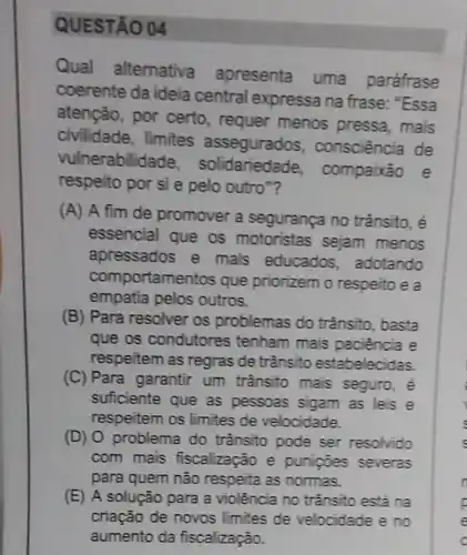 QUESTÃO 04
Qual alternativa apresenta uma paráfrase
coerente da ideia central expressa na frase: "Essa
atenção, por certo, requer menos pressa , mais
civilidade, limites assegurados , consciência de
vulnerabilida compaixão e
respeito por si e pelo outro"?
(A) A fim de promover a segurança no trânsito, é
essencial que os motoristas sejam menos
apressados e mais educados adotando
comportame ntos que priorizem o respeito e a
empatia pelos outros.
(B) Para resolver os problemas do trânsito, basta
que os condutores tenham mais paciência e
respeitem as regras de trânsito estabelecidas.
(C) Para garantir um trânsito mais seguro, é
suficiente que as pessoas sigam as leis e
respeitem os limites de velocidade.
(D) O problema do transito pode ser resolvido
com mais fiscalização e punipoes severas
para quem não respeita as normas.
(E) A solução para a violência no trânsito está na
criação de novos limites de velocidade e no