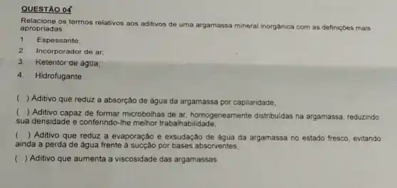 QUESTÃO 04
Relacione os termos relativos aos aditivos de uma arc
argamassa mineral inorgânica com as definições mais apropriadas.
1.Espessante;
2.Incorporador de ar;
3. Retentor de água;
4.Hidrofugante.
()
Aditivo que reduz a absorção de água da argamassa por capilaridade;
()
 Aditivo capaz de formar microbolhas de ar, homogeneamente distribuídas na argamassa, reduzindo
sua densidade e conferindo-Ihe melhor trabalhabilidade;
() Aditivo que reduz a evaporação e exsudação de água da argamassa no estado fresco, evitando
ainda a perda de água frente por bases absorventes;
() Aditivo que aumenta a viscosidade das argamassas