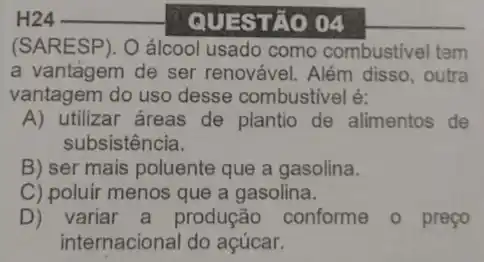 QUESTÃO 04
(SARESP). O álcool usado como combustivel tem
a vantagem de ser renovável. Além disso , outra
vantagem do uso desse combustivel é:
A) utilizar áreas de plantio de alimentos de
subsistência.
B) ser mais poluente que a gasolina.
C) poluir menos que a gasolina.
D) variar a produção conforme o preço
internacional do açúcar.