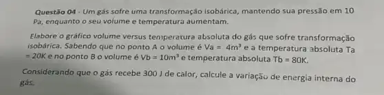 Questão 04-Um gás sofre uma transformação isobárica mantendo sua pressão em 10
Pa, enquanto o seu volume e temperatura aumentam.
Elabore o gráfico volume versus teniperatura absoluta do gás que sofre transformação
isobárica. Sabendo que no ponto A o volume é Va=4m^3 e a temperatura absoluta Ta
=20K e no ponto B o volume é Vb=10m^3 e temperatura absoluta Tb=80K
Considerando que o gás recebe 300 J de calor, calcule a variaçãu de energia interna do
gás.