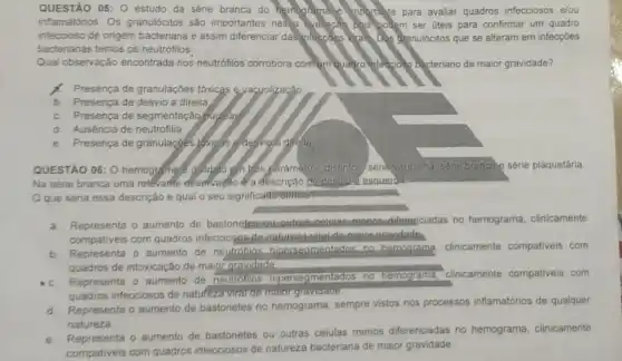 QUESTÃO 05: 0 estudo da série branca do hemograma e importante para avaliar quadros infecciosos elou
inflamatórios. Os granulócitos são importantes nesse ayaltacǎn pois podem ser úteis para confirmar um quadro
infeccioso de origem bacteriana e assim diferenciar dasinfacties virals Dos granulócitos que se alteram em infecçóes
bacterianas temos os neutrófilos
Qual observação encontrada nos neutrófilos corrobora com quadro inference bacteriano de maior gravidade?
Presença de granulaçóes tóxicas e.yacuolização
b Presença de desvio a direita
c. Presença de segmentaçãq nuclear
d. Auséncia de neutrofilia
e. Presença de granulaçges lokigas edosvigia diréta.
QUESTÃO 06: 0 hemogramate glydio6 sm yết paramatros distintos/ serie vermelha, sene brancale série plaquetária
Na série branca uma relevante observação é a descrição de desvio a esquerda
Oque seria essa descrição e qual o seu significado-elinico?
a. Representa o aumento de bastonelesiou-outrasicélulas menosidilerepciadas no hemograma clinicamente
compativeis com quadros infecciosos-de-natureze gravidade.
b. Representa o aumento de neutrófilos. hipersegmentados no hemograma, clinicamente compativeis com
quadros de intoxicação de maior gravidade.
C Representa o aumento de neutrófilos hipersegmentados no hemograma, clinicamente compativeis com
quadros infecciosos de natufeza viral de malor gravidade
d. Representa o aumento de bastonetes no hemograma sempre vistos nos processos inflamatórios de qualquer
natureza
e. Representa o aumento de bastonetes ou outras células menos diferenciadas no hemograma, clinicamente
compativeis com quadros infecciosos de natureza bacteriana de maior gravidade