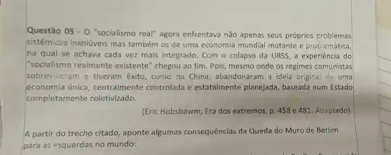 Questão 05 - 0 "socialismo real"agora enfrentava não apenas seus próprios problemas
sistêmicos insolúveis mas também os de uma economia mundial mutante e problemática,
na qual se achava cada vez mais integrado . Com o colapso da URSS,a experiência do
"socialismo realmente existente" chegou ao fim. Pois mesmo onde os regimes comunistas
sobreviveram e tiveram êxito , como na China , abandonaram a ideia original de uma
economia única , centralmente controlada e estatalmente planejada, baseada num Estado
completamente coletivizado.
(Eric Hobsbawm Era dos extremos , p. 458 e 481 Adaptado)
A partir do trecho citado , aponte algumas consequências da Queda do Muro de Berlim
para as esquerdas no mundo: