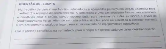 QUESTÃO 05 - 0.25PTS
No trabalho de campo em Inhotim educadores e educandos percorreram longas distâncias para
usufruir dos espaços de conhecimento. A caminhada é uma das atividades fisicas mais acessiveis
e benéficas para a saúde, sendo recomendada para pessoas de todas as idades e niveis de
condicionamento físico. Além de ser uma prática simples , pode ser realizada a qualquer momento
e em praticamente qualquer lugar, sem a necessidade de equipamentos especificos.
Cite 5 (cinco)benefícios da caminhada para o corpo e explique cada um deles detalhadamente.
__