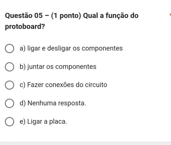 Questão 05 -(1 ponto) Qual a função do
protoboard?
a) ligar e desligar os componentes
b) juntar os componentes
c) Fazer conexōes do circuito
d) Nenhuma resposta.
e) Ligar a placa.