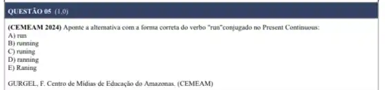 QUESTÃO 05 (1,0)
(CEMEAM 2024) Aponte a alternativa com a forma correta do verbo "run "conjugado no Present Continuous:
A) run
B) running
C) runing
D) ranning
E) Raning
GURGEL, F. Centro de Midias de Educação do Amazonas. (CEMEAM)