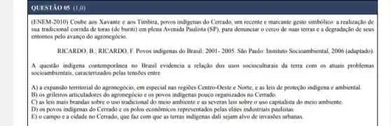 QUESTÃO 05 (1,0)
(ENEM-2010) Coube aos Xavante e aos Timbira povos indigenas do Cerrado um recente e marcante gesto simbólico: a realização de
sua tradicional corrida de toras (de buriti) em plena Avenida Paulista (SP), para denunciar o cerco de suas terras e a degradação de seus
entornos pelo avanço do agronegócio.
RICARDO, B: RICARDO, F Povos indigenas do Brasil: 2001-2005. Sao Paulo: Instituto Socioambiental 2006 (adaptado).
A questão indigena contemporanca no Brasil evidencia a relação dos usos socioculturais da terra com os atuais problemas
socioambientais, caracterizados pelas tensions entre
A) a expansão territorial do agronegócio, em especial nas regioes Centro-Oeste e Norte, e as leis de proteção indigena e ambiental
B) os grileiros articuladores do agronegderi e os povos indigenas pouco organizados no Cerrado.
C) as leis mais brandas sobre o uso tradicional do meio ambiente e as severas leis sobre o uso capitalista do meio ambiente.
D) os povos indigenas do Cerrado e os polos economicos representados pelas elites industriais paulistas.
E) o campo e a cidade no Cerrado que faz com que as terras indigenas dali sejam alvo de invasões urbanas.