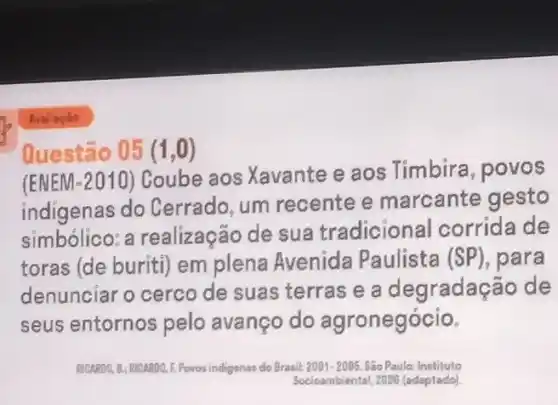 Questão 05 (1,0)
(ENEM-2010) Coube aos Xavante e aos Timbira, povos
indigenas do Cerrado, um recente e marcante gesto
simbolico:a realização de sua tradicional corrida de
toras (de buriti) em plena Avenida Paulista (SP), para
denunciar o cerco de suas terras e a degradação de
seus entornos pelo avanço do agronegócio.
RICARDO 1.8: Richapo, E.Povos indigenar do Brasil:2001-2005. São Paulo Instituto
Socioambiental, 2008 (adaptado)