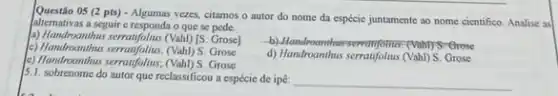 Questão 05 (2 pts) - Algumas vezes citamos o autor do nome da espécie juntamente ao nome cientifico. Analise as
alternativas a seguir c responda o que se pede.
2) Handroanthus serratifolius (Vah) [5 Grose]
() Handmonths serent(follas. (Vah) S. Grose
(9) Handmonths serentlyfolus; (Vali)/5. Grose
d) Handroanthus serratfolus (Vahl)Grose
5.1. sobrenome do autor que reclassificou a espécie de ipe: __