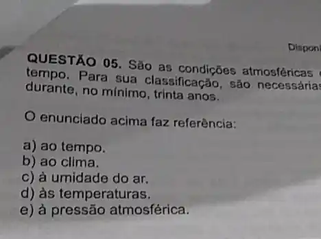 QUESTÃO 05. São as condições atmosféricas
tempo. Para sua classificação, são necessária
durante, no minimo , trinta anos.
enunciado acima faz referência:
a) ao tempo.
b) ao clima.
c) à umidade do ar.
d) às temperaturas.
e) à pressão atmosférica.
Dispon