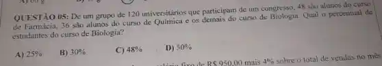 QUESTÃO 05: De um grupo de 120 universitários que participam de um congresso, 48 são alunos do curso
de Farmácia, 36 são alunos do curso de Química e os demais do curso de Qual o percentual de
estudantes do curso de Biologia?
A) 25% 
B) 30% 
C) 48% 
D) 50%