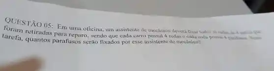 QUESTÃO 05: Em uma oficina, um assistente de mecânico deverá fixar todas as rodas de 4 carros que
retiradas para reparo, sendo que cada carro possui 4 rodas e cada roda possui 4 parafusos. Nessa
tarefa , quantos parafusos serão fixados por esse assistente de mecânico?