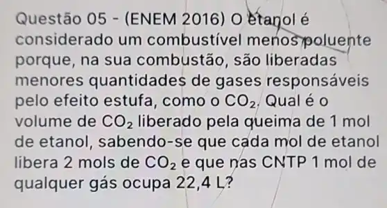 Questão 05 -(ENEM 2016) O étanol é
considerado um combustivel menos goluente
porque, na sua combustão, são liberadas
menores quantidades de gases re sponsáveis
pelo efeito estufa, como CO_(2) Qual é 0
volume de CO_(2) liberado pela queima de 1 mol
de etanol , sabendo-se que cada mol de etanol
libera 2 mols de CO_(2) e que nas C NTP 1 mol de
qualquer gás ocupa 22,4 L?