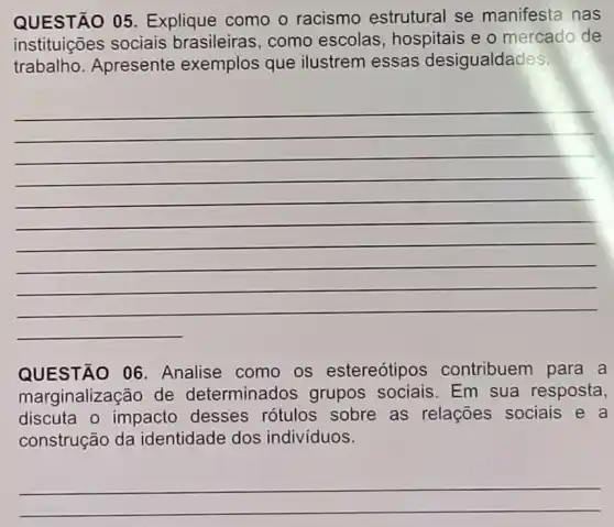 QUESTÃO 05 Explique como o racismo estrutural se manifesta nas
instituições sociais brasileiras, como escolas, hospitais e o mercado de
trabalho. Apresente exemplos que ilustrem essas desigualdades.
-
(1)/(2)
QUESTÃO 06 . Analise como os estereótipos contribuem para a
marginalização de determinados grupos sociais Em sua resposta,
discuta o impacto desses rótulos sobre as relações sociais e a
construção da identidade dos indivíduos.
__