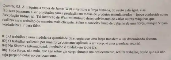 Questão 05. A máquina a vapor de James Watt substituiu a força humana, do vento e da água, e as
fabricas passaram a ser projetadas para a produção em massa de produtos manufaturados - época conhecida como
Revolução Industrial. Tal invenção de Watt estimulou o desenvolvimento de várias outras máquinas que
realizavam o trabalho de maneira mais eficiente. Sobre o conceito fisico de trabalho de uma força,marque V para
verdadeiro e F para falso.
01) O trabalho é uma medida da quantidade de energia que uma força transfere a um determinado sistema.
02) O trabalho realizado por uma força constante aplicada a um corpo é uma grandeza vetorial.
04) No Sistema Internacional, o trabalhoé medido em joule
(J)
08) Toda força, não nula, que age sobre um corpo durante um deslocamento, realiza trabalho desde que ela não
seja perpendicular ao deslocamento.