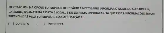 QUESTÃO 05- NA OPçãO SUPERVISOR DE ESTÁGIO É NECESSÁRIO INFORMAR O NOME DO SUPERVISOR,
CARIMBO, ASSINATURA E DATA ELOCAL, ÉDE EXTREMA IMPORATANCIA QUE ESSAS INFORMAçõES SEJAM
PREENCHIDAS PELO SUPERVISOR. ESSA AFIRMACÃO É :
() CORRETA () INCORRETA