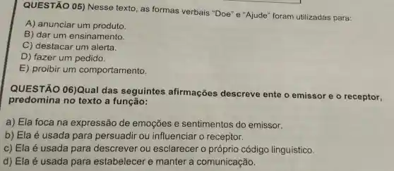 QUESTÃO 05) Nesse texto, as formas verbais "Doe'e "Ajude "foram utilizadas para:
A) anunciar um produto.
B) dar um ensinamento.
C) destacar um alerta.
D) fazer um pedido.
E) proibir um comportamento.
QUESTÃO 06)Qual das seguintes afirmações descreve ente o emissor e o receptor,
predomina no texto a função:
a) Ela foca na expressão de emoções e sentimentos do emissor.
b) Ela é usada para persuadir ou influenciar o receptor.
c) Ela é usada para descrever ou esclarecer o próprio código linguístico.
d) Ela é usada para estabelecer e manter a comunicação.