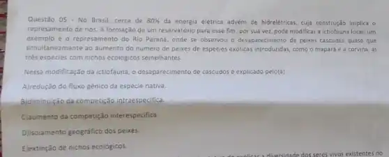 Questão 05 - No Brasil cerca de 80%  da energia elétrica advém de hidrelétricas, cuja construção implica o
represamento de rios. A formação de um reservatório para esse fim, por sua vez, pode modificar a ictiofauna local. Um
exemplo é o represamento do Rio Paraná, onde se observou o desaparecimento de peixes cascudos quase que
simultaneamente ao aumento do numero de peixes de espécies exóticas introduzidas, como o mapará e a corvina, as
trés espécies com nichos ecológicos semelhantes.
Nessa modificação da ictiofauna o desaparecimento de cascudos osé explicado pelo(a)
A)redução do fluxo gênico da espécie nativa.
B)diminuição da competição intraespecifica.
C)aumento da competição interespecifica.
D)jisolamento geográfico dos peixes.
E)extinção de nichos ecológicos.