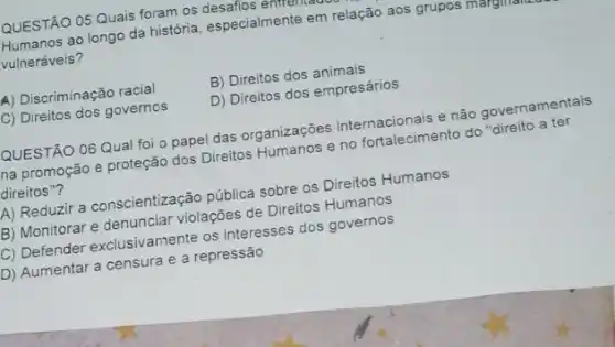 QUESTÃO 05 Quais forat os desafios enfrentation
Humanos ao longo da história, especialmente em relação aos grupos marginalit.
vulneráveis?
A) Discriminação racial
B) Direitos dos animais
D) Direitos dos empresários
C) Direitos dos governos
QUESTÃO 06 Qual fol o papel das organizaçōes internacionais e não governamentais
na promoção e proteção dos Direitos Humanos e no fortalecimento do "direito a ter
direitos"?
A) Reduzir a conscientização pública sobre os Direitos Humanos
Montorar e denunciar violaçães de Direitos Humanos
C) Defender exclusivamenteep interesses dos governos
D) Aumentar a censura e a repressão