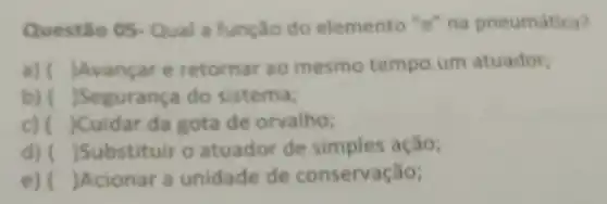 Questǎo 05 Qual a função do elemento "e" na pneumatica?
a) ( )Avancare retornar ao mesmo tempo um atuador:
b) ( )Segurança do sistema;
c) ( Cuidar da gota de orvalho;
d) ( )Substituir o atuador de simples ação;
e) ( )Acionar a unidade de conservação;