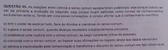 QUESTÃO 05. As relações entre ciência e senso comum sempre foram polêmicas , seja porque buscou se
ver na primeira a evolução do segundo, seja porque foram definidas como formas de conhecimentos
excludentes entre si. Tendo em vista essas correlações é correto afirmar que o conhecimento cientifico:
a) tem o poder de explicar tudo, face as dúvidas e crendices do senso comum.
b) supera o senso comum, quando alcança resultados indubitavelmente provados.
c) estabelece uma ruptura com o senso comum ao exigir constante critica do passado.
d) concorda com o senso comum, ao basear suas afirmações no registro direto dos dados sensoriais.
e) elimina a especulação pela comprovação e transforma o discurso do senso comum em fato observável.