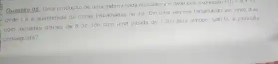 Questáo 05: Uma produção de uma determinada mercadoria e dada pela expressão
P(t)=3t+15
onde té a quantidade de horas trabalhadas no dia. Em uma semana trabalhando por cinco dias
com jornadas diánas de 8 ás 18h com uma parada de
1:30h para almoço, qual for a produção
conseguida?