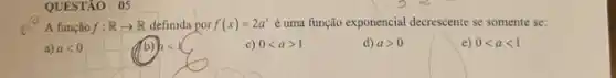 QUESTÃO: 05
A função f:Rarrow R definida por f(x)=2a^x é uma função exponencial decrescente se somente se:
a) alt 0
c) 0lt agt 1
d) agt 0
e) 0lt alt 1