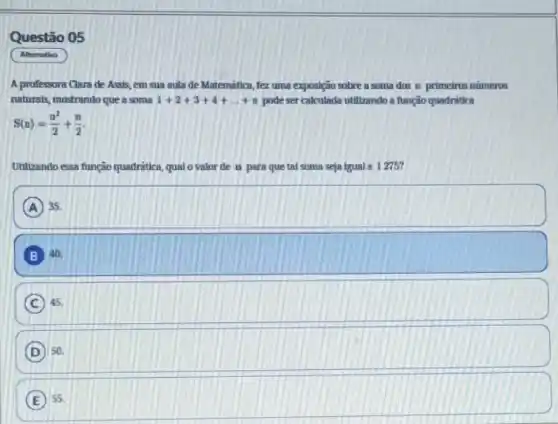 Questão 05
Altemativa
A professora Clara de Assis, em sua aula de Matemática, fez uma exposição sobre a soma dos n primeiros números
naturais, mostrando que a soma 1+2+3+4+ldots +n pode ser calculada utilizando a função quadrática
S(n)=(n^2)/(2)+(n)/(2)
Utilizando essa função quadritica qual o valorde n para que tal soma seja igual a 1275?
A 35.
B 40.
C 45.
D so
E 55.