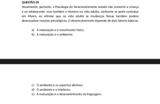 QUESTÃO 05
Atualmente, portanto, a Psicologia do Desenvolvimento estuda não somente a criança
e ao adolescente, mas também o Homem na vida adulta, conforme se pode constatar
em Myers, ao afirmar que na vida adulta as mudanças fisicas também podem
desencadear reações psicologicas. 0 desenvolvimento depende de dois fatores básicos:
a) A maturação e o crescimento fisico;
b) A maturação e o ambiente;
c) O ambiente e os aspectos afetivos;
d) O ambiente e o intelecto;
e) A maturação e o desenvolvimento da linguagem.