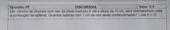 Questão 05
DISCURSIVA
Um cilindro de chumbo com raio da base medindo 6 cm e altura de 10 cm, será desmanchado para
a confecção de esferas. Quantas esferas com 1 cm de raio serão confeccionadas? (usepi =3)