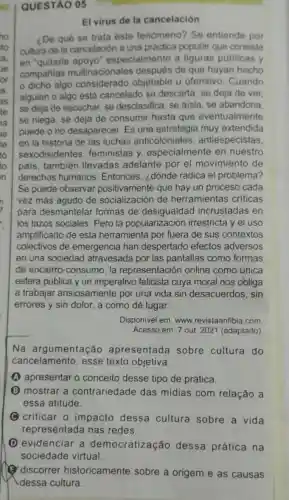 QUESTÃO 05
El virus de la cancelación
¿De qué se trata este fenómeno?Se entiende por
cultura de la cancelación a una práctica popular que consiste
en 'quitarle especialmente a figuras públicas y
companias multinacionales de que hayan hecho
dicho algo considerado objetable u ofensivo. Cuando
alguien o algo está cancelado se descarta, se deja de ver.
se deja de escuchar se desclasifica, se alsla, se abandona,
se niega, se deja de consumir hasta que eventualmente
puede ono desaparecer. Es una estrategia muy extendida
en la historia de las luchas antiespecistas,
sexodisidentes . feministas y especialmente en nuestro
país, también llevadas adelante por el movimiento de
derechos humanos . Entonces, ¿dónde radica el problema?
Se puede observar positivamente que hay un proceso cada
vez más agudo de socialización de herramientas criticas
para desmantelar formas de desigualdad incrustadas en
los lazos sociales Pero la popularización irrestricta y el uso
amplificado de esta herramienta por fuera de sus contextos
colectivos de emergencia han despertado efectos adversos
en una sociedad atravesada por las pantallas como formas
de encierro -consumo, la representación online como única
esfera pública y un imperativo felicista cuya moral nos obliga
a trabajar ansiosamente por una vida sin desacuerdos, sin
errores y sin dolor , a como dé lugar.
Disponivel em: www revistaanfibia.com
Acesso em: 7 out. 2021 (adaptado)
Na argumentação apresentada sobre cultura do
cancelamento esse texto objetiva
(A) apresentar 0 conceito desse tipo de prática.
B mostrar a contrariedade das midias com relação a
essa atitude.
C C criticar 0 impacto dessa cultura sobre a vida
representada nas redes
D evidenciar a democratização dessa prática na
(1) discorrer historicamente sobre a origem e as causas
dessa cultura.