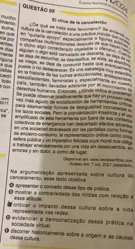 QUESTÃO 05
El virus de la cancelación
imiento
cultura de la cancelación là
De qué se trata este fenómeno?
compañías multinacion pecialmente de que hayublicas
algo considerado objetabescare se de Cuang
alguien o algo está cancelado se deja
u ofenshayan
se deja de escuchar.se desclasifica
se niega, se deja de consumir eventualments
puede o no desaparecer Es
sexodisidentes, feministas y especialmentelespecistas.
también llevadas adelante por el movimiento do
derechos humanos dónde radica
Se que hay un proceblema?
Se puede observar herramientas
para desmantelar formas de incrustaciaticas
los lazos sociales. Pero la popularización irrestricta y el uso
amplificado de esta herramienta por fuera de sus coneluso
colectivos de emergencia han despertado efectos adversos
en una sociedad atravesada por las pantallas como formos
de encierro-consumo, la representación online como
esfera pública y un imperativo felicista cuya moral nos obliga
a trabajar ansiosamente por una vida sin desacuerdos, sin
errores y sin dolor.a como dé lugar.
Disponivel em: www.revistaanfibia.com
Acesso em: 7 out 2021 (adaptado)
Na argumentação apresentada sobre cultura do
cancelamento, esse texto objetiva
(A) apresentar o conceito desse tipo de prática.
B mostrar a contrariedade das mídias com relação a
essa atitude.
criticar o impacto dessa cultura sobre a vida
representada nas redes.
D evidenciar a democratizaçãc dessa prática na
sociedade virtual.
Exame Naoional
do
E
discorrer historicamente sobre a origem e as causas
dessa cultura.