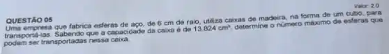 QUESTÃO 05
empresa que fabrica esferas de aço, de 6 cm de raio, utiliza caixas de madeira, na forma de um cubo, para
transporta-las. Sabendo que a capacióade da caixa é
é de 13.824cm^3
determine o número máximo de esferas que
podem ser transportadas nessa