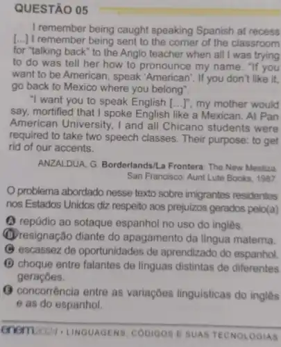 QUESTÃO 05
I remember being caught speaking Spanish at recess
[...] I remember being sent to the corner of the classroom
for "talking back" to the Anglo teacher when all I was trying
to do was tell her how to pronounce my name . "If you
want to be American , speak 'American'. If you don't like it,
go back to Mexico where you belong".
"I want you to speak English [...]", my mother would
say, mortified that I spoke English like a Mexican. At Pan
American University , I and all Chicano students were
required to take two speech classes. Their purpose: to get
rid of our accents.
ANZALDUA, G Borderlands/La Frontera The New Mestiza
San Francisco: Aunt Lute Books, 1987.
problema abordado nesse texto sobre imigrantes residentes
nos Estados Unidos diz respeito aos prejuizos gerados pelo(a)
(1) repúdio ao sotaque espanhol no uso do inglês.
(B) resignação diante do apagamento da lingua materna.
(C) escassez de oportunidades de aprendizado do espanhol.
(1) choque entre falantes de linguas distintas de diferentes
geraçōes.
(3) concorrência entre as variações linguisticas do inglês
e as do espanhol.
enem2024 LINGUAGENS, CODIGOS E SUAS TECNOLOGIAS