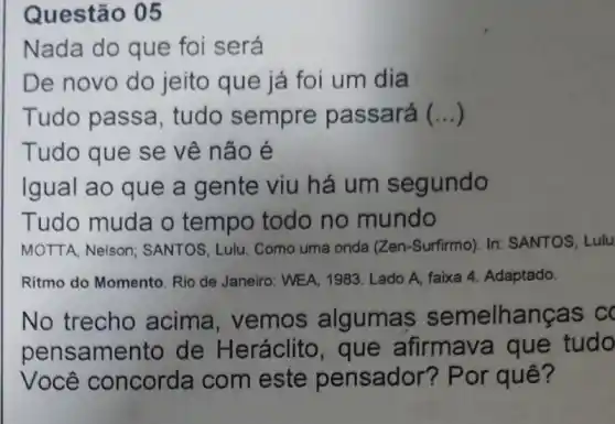 Questão 05
Nada do que foi será
De novo do jeito que já foi um dia
Tudo passa , tudo sempre passará ()
Tudo que se vê não é
Igual ao que a gente viu há um segundo
Tudo muda o tempo todo no mundo
MOTTA, Nelson : SANTOS, Lulu. Como uma onda (Zen -Surfirmo). In: SANTOS . Lulu
Ritmo do Momento. Rio de Janeiro: WEA, 1983 . Lado A, faixa 4 Adaptado.
No trecho acima, vemos algumas semelhanças c
pensame nto de Heráclito , que afirmava que tudo
Você concorda com este pensador? Por quê?