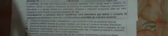 Questão 05
OBJETIVA
A qualidade de vida está relacionada a diversos aspectos, como saude, lazer e trabalho. No
contexto digital, o consumo excessivo de produtos e conteudos pode influenciar diretamente o
bem-estar e a saude mental dos individuos tomando o consumo consciente cada vez m ais
importante para manter uma boa qualidade de vida
Considerando o contexto digital, identifique uma alternativa que defina o conceito de
consumo consciente e como ele contribui para a qualidade de vida dos usuários.
a) Consumo impulsivo e sem planejamento, que aumenta o nivel de satisfação pessoal.
b) Consumo trazido apenas ao prazer imediato, sem levar em conta os recursos financeiros.
c) Consumo focado exclusivamente no entretenimento, sem impacto sobre a qualidade de vida
(i) Consumo responsável, que considere a necessidade real o impacto ambiental e o equilibrio
financeiro.promovendo o sustentável.
(a) Consumo orientado por propagandas de alto impacto favorecendo a economia digital
 on