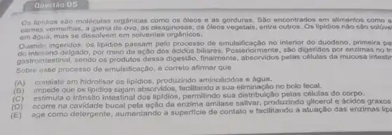 Questão 05
Os lipidios são moléculas orgânicas como os óleos e as gorduras. São encontrados em alimentos como a
cames vermelhas, a gema de ovo, as oleaginosas, os óleos vegetais, entre lipidios não são solúve
em água, mas se dissolvem em solventes orgânicos.
Quando ingeridos, os lipidios passam pelo processo de emulsificação no interior do duodeno , primeira pa
do intestino delgado, por meio da ação dos ácidos biliares Posteriormente, são digeridos por enzimas no tr
gastrointestinal, sendo os produtos dessa digestão finalmente, absorvidos pelas células da mucosa intestir
Sobre esse processo de emulsificação, é correto afirmar que
(A)
consiste em hidrolisar os lipidios, produzindo aminoácidos e água.
(B)
impede que os lipidios absorvidos, facilitando a sua eliminação no bolo fecal.
(C)
estimula o trânsito intestinal dos lipfdios , permitindo sua distribuição pelas células do corpo.
(D)
ocorre na cavidade bucal da enzima amilase salivar, produzindo glicerol e ácidos graxos
(E)
age como detergente , aumentando a superficie de contato e facilitando a atuação das enzimas lip