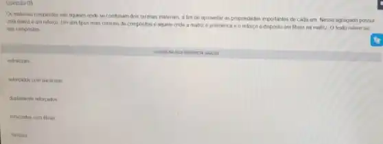 Questão 05
Os matenais compositos sào aqueles onde se combinam dois ou mais materials a fim de aproveitar as propriedades importantes de cada um. Nesse agregado possui
uma matrize um reforço Um dos tipos mais comuns de compositos 6 aquele onde a matriz é polimérica e o reforço é disposto em fibras na matriz O texto refere-se
aos compositos
estruturais
reforçados com particulas
duplamente reforcados
reforçados com fibras
Simples
CUOUENA SUA RESPOSTA ABAIXO