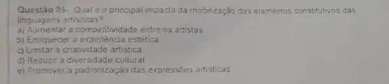 Questão 05-Qualé o principal impacto da mobilização dos elementos constitutivos das
linguagens artisticas?
a) Aumentar a competitividade entre os artistas
b) Enriquecer a experiéncia estética.
c) Limitar a criatividade artistica.
d) Reduzir a cultural
e) Promover a padronizaçáo das expressões artisticas.