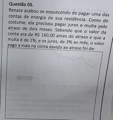 Questão 05.
Renata acabou se esquecendo de pagar uma das
contas de energia da sua residência. Como de
costume, ela precisou pagar juros e multa pelo
atraso de dois meses Sabendo que o valor da
conta era de R 160,00
antes do atraso e que a
multa é de 1%  e os juros, de 3%  ao mês, o valor
pago a mais
square