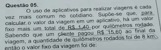 Questão 05.
uso de aplicativos para realizar viagens é cada
vez mais comum no cotidiano . Supōe-se que , para
calcular o valor da viagem em um aplicativo, há um valor
fixo mais um total de R 1,40 por quilômetros rodado.
Sabendo que um cliente
R 15,60 ao final da
viagem, a quantidade de quilômetros rodados foi de 8 km,
então o valor fixo da viagem foi de: