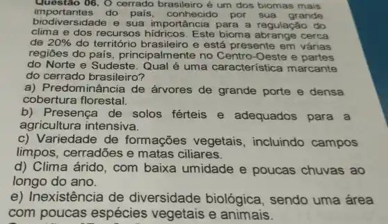 Questão 06. 0 cerrado brasileiro é um dos biomas mais
importantes do pais , conhecido por sua grande
biodiversidao le e sua importancia para a regulação do
clima e dos recursos hidricos . Este bioma abrange cerca
de 20%  do território brasileiro e está presente em várias
regiōes do pais principalme nte no Centro -Oeste e partes
do Norte e Sudeste uma característica marcante
do cerrado brasileiro?
a)Predominâ ncia de árvores de grande porte e densa
cobertura florestal.
b)Presenca de solos férteis e adequados para a
agricultura intensiva.
C)Variedade de formações vegetais , incluindo campos
limpos , cerradões e matas ciliares.
d)Clima árido , com baixa umidade e poucas chuvas ao
longo do ano.
e) Ir nexistência de diversidade biológica , sendo uma área
com poucas espécies vegetais e animais.