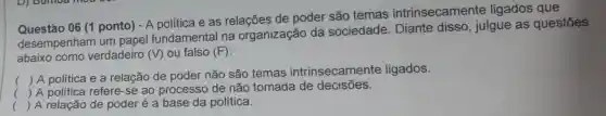 Questáo 06 (1 ponto) - A política e as relações de poder são temas intrinsecamente ligados que
desempenham um papel fundamental na organização da sociedade Diante disso , julgue as questōes
abaixo como verdadeiro (V) ou falso (F)
()
 A política e a relação de poder não são temas intrinsecamente ligados.
() A política refere-se ao processo de não tomada de decisões.
() A relação de poder é a base da política.